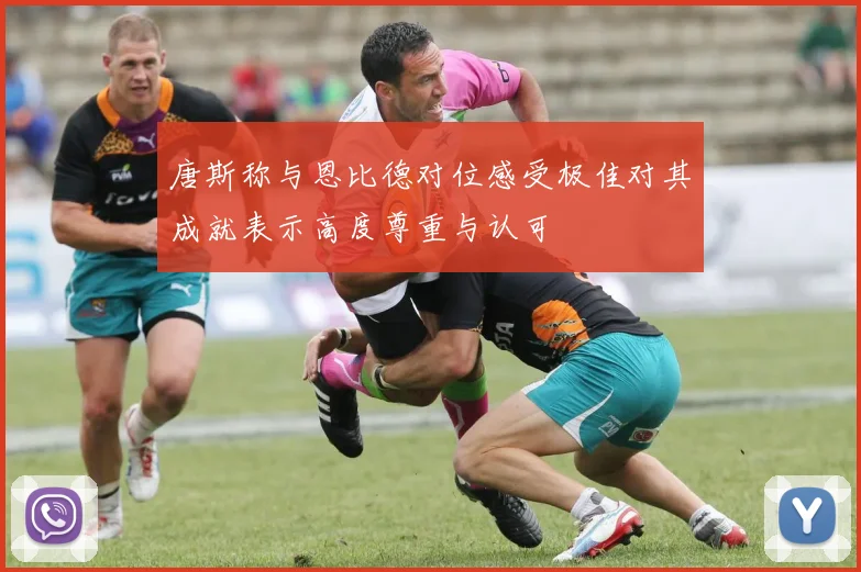唐斯称与恩比德对位感受极佳对其成就表示高度尊重与认可