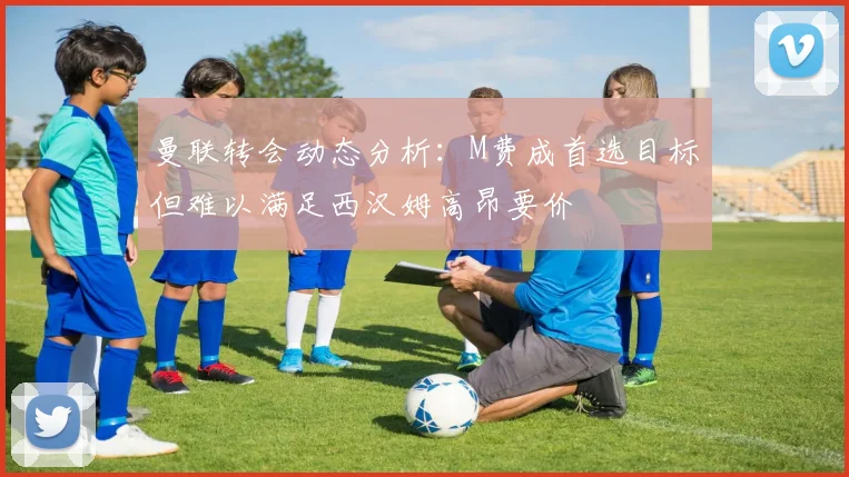 曼联转会动态分析：M费成首选目标但难以满足西汉姆高昂要价