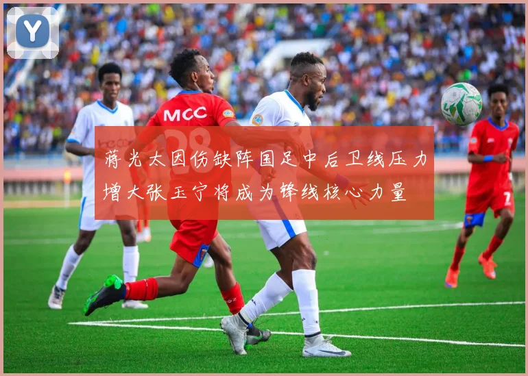 蒋光太因伤缺阵国足中后卫线压力增大张玉宁将成为锋线核心力量