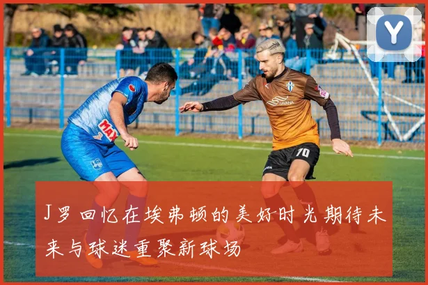 J罗回忆在埃弗顿的美好时光期待未来与球迷重聚新球场