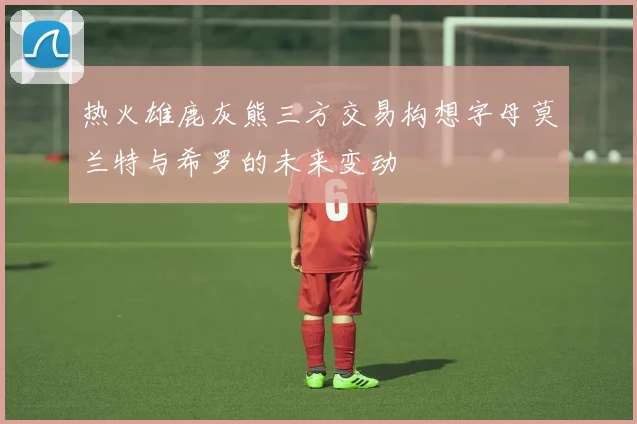 热火雄鹿灰熊三方交易构想字母莫兰特与希罗的未来变动