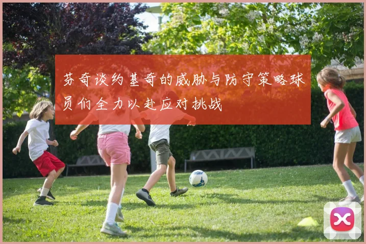 芬奇谈约基奇的威胁与防守策略球员们全力以赴应对挑战