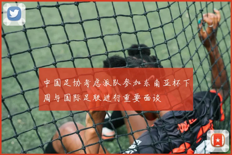 中国足协考虑派队参加东南亚杯下周与国际足联进行重要面谈