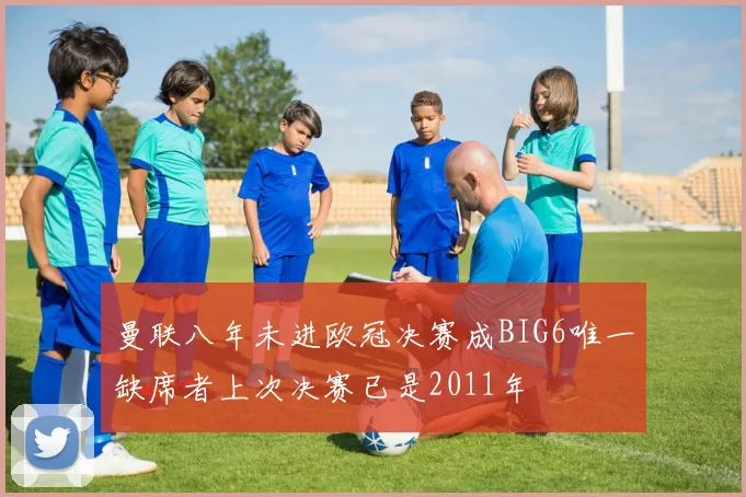 曼联八年未进欧冠决赛成BIG6唯一缺席者上次决赛已是2011年