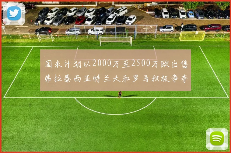 国米计划以2000万至2500万欧出售弗拉泰西亚特兰大和罗马积极争夺