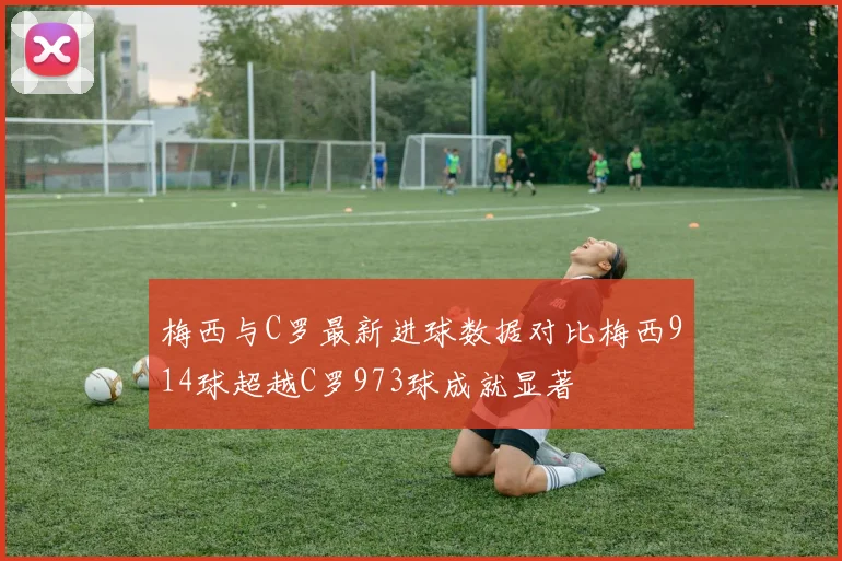 梅西与C罗最新进球数据对比梅西914球超越C罗973球成就显著
