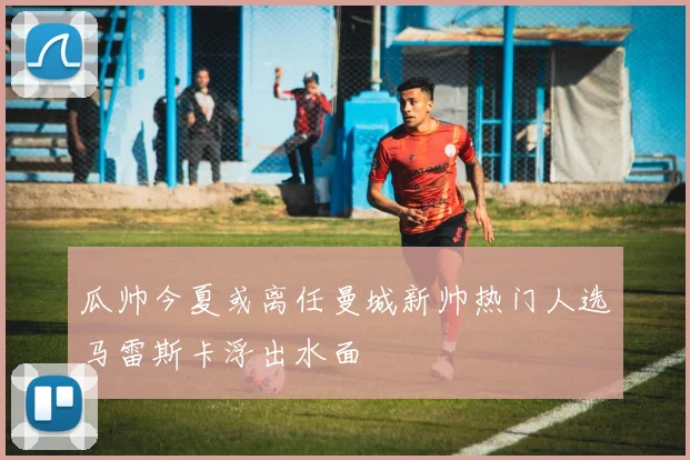 瓜帅今夏或离任曼城新帅热门人选马雷斯卡浮出水面