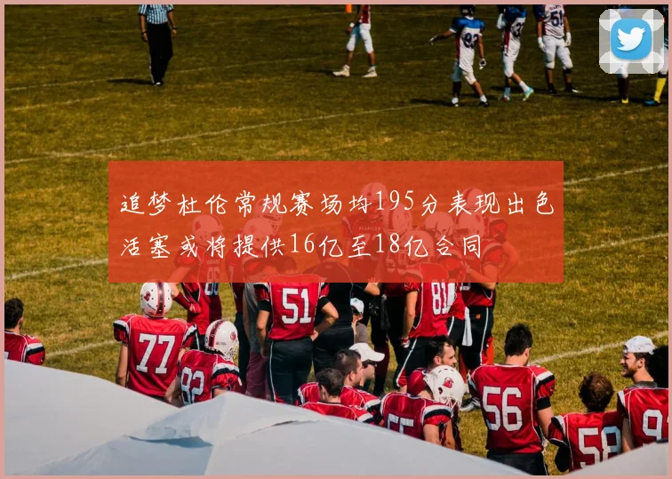 追梦杜伦常规赛场均195分表现出色活塞或将提供16亿至18亿合同