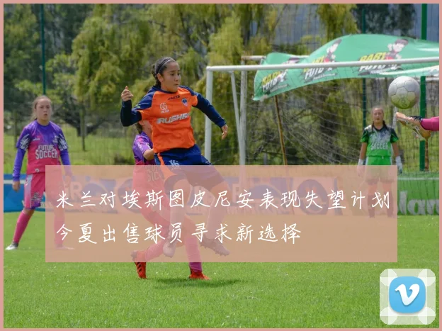 米兰对埃斯图皮尼安表现失望计划今夏出售球员寻求新选择
