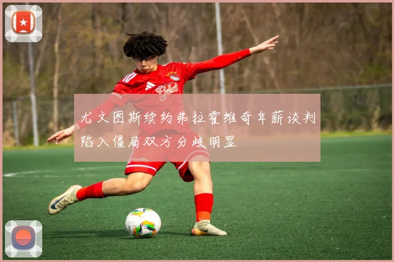 尤文图斯续约弗拉霍维奇年薪谈判陷入僵局双方分歧明显