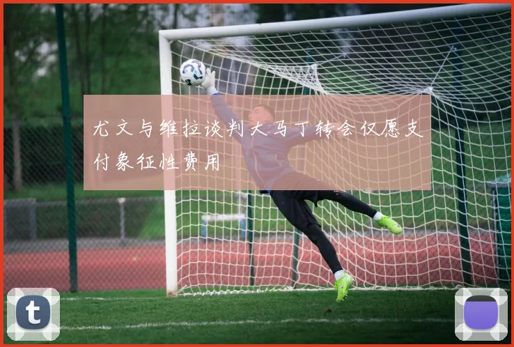尤文与维拉谈判大马丁转会仅愿支付象征性费用