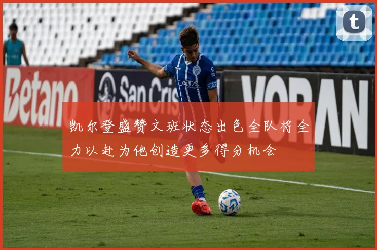 凯尔登盛赞文班状态出色全队将全力以赴为他创造更多得分机会