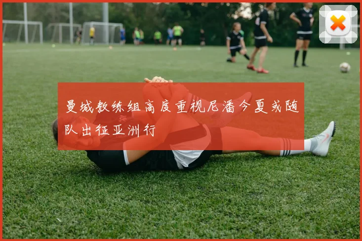曼城教练组高度重视尼潘今夏或随队出征亚洲行