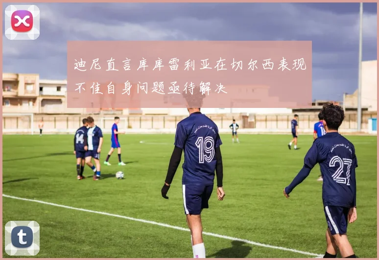 迪尼直言库库雷利亚在切尔西表现不佳自身问题亟待解决
