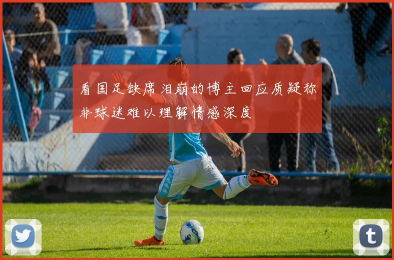 看国足缺席泪崩的博主回应质疑称非球迷难以理解情感深度