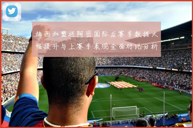 梅西加盟迈阿密国际后赛季数据大幅提升与上赛季表现全面对比分析